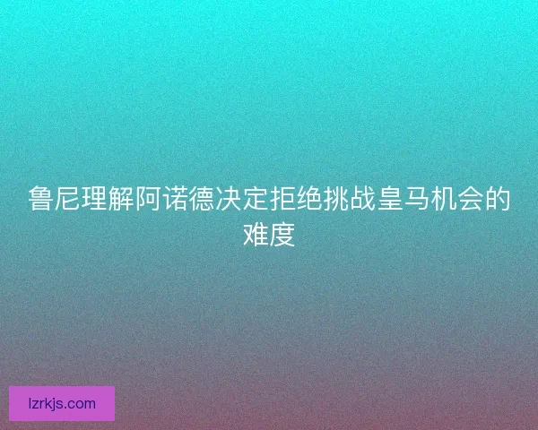 鲁尼理解阿诺德决定拒绝挑战皇马机会的难度
