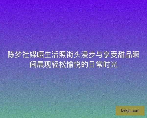 陈梦社媒晒生活照街头漫步与享受甜品瞬间展现轻松愉悦的日常时光
