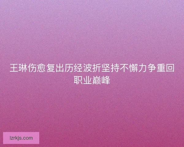 王琳伤愈复出历经波折坚持不懈力争重回职业巅峰
