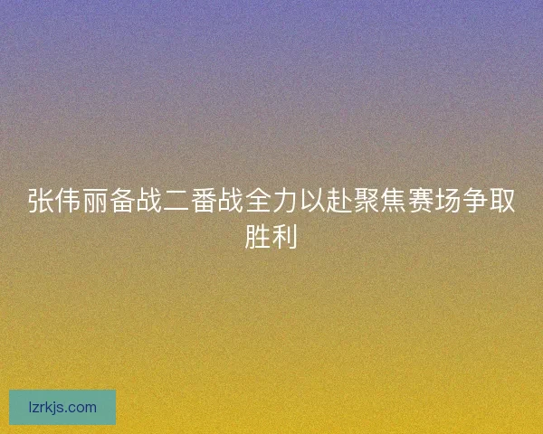 张伟丽备战二番战全力以赴聚焦赛场争取胜利