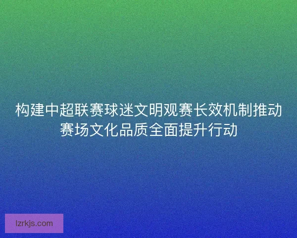 构建中超联赛球迷文明观赛长效机制推动赛场文化品质全面提升行动