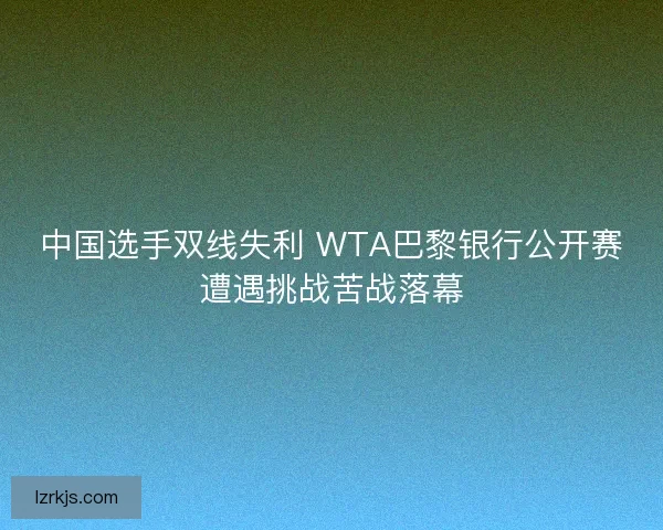中国选手双线失利 WTA巴黎银行公开赛遭遇挑战苦战落幕