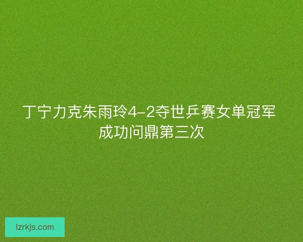 丁宁力克朱雨玲4-2夺世乒赛女单冠军 成功问鼎第三次