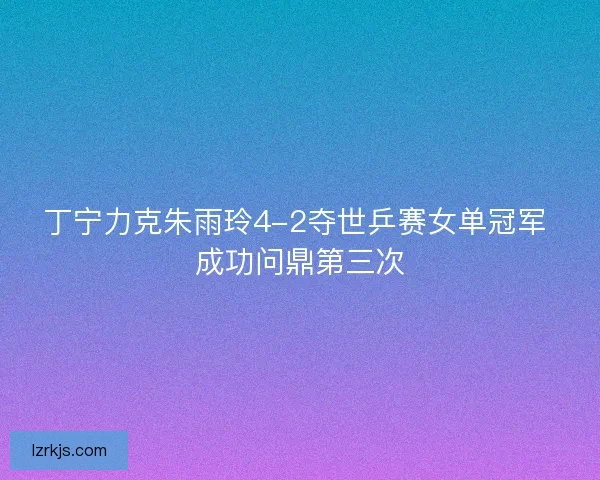 丁宁力克朱雨玲4-2夺世乒赛女单冠军 成功问鼎第三次